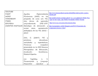 YOUTUBE 
PAINT 
WORD 
VIDEOBEAM 
PREZI 
EDUTEKA 
CUENTOS DIGITALES 
Ayudas Hipermediales 
Dinámicas (AHD) en los 
proyectos de aula con TIC, 
otra forma de aprender 
conjuntamente. CPE-UTP. 
Estrategia de formación y 
acceso para apropiación 
pedagógica de las TIC. 2012 - 
2014 
Coll, C. (2007). TIC y 
prácticas educativas: 
realidades y expectativas. 
Ponencia magistral 
presentada en la XXII Semana 
Monográfica de Educación, 
fundación Santillana, 
Madrid España. 
Lev Vygotsky, L. S. 
Pensamiento y Lenguaje. 
Desarrollo cognitivo y 
http://www.banrepcultural.org/sites/default/files/rafael-pombo-cuentos-morales. 
pdf 
http://palabravirtual.com/index.php?ir=ver_voz1.php&wid=206&t=Para 
+que+tu+me+oigas...&p=Pablo+Neruda&o=Pablo+Neruda 
http://www.rae.es/recursos/diccionarios/drae 
http://razonamiento-verbal1.blogspot.com/2013/10/ejercicios-de-comprension- 
lectora-1.html 
 