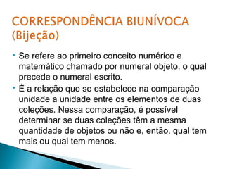  Se refere ao primeiro conceito numérico e 
matemático chamado por numeral objeto, o qual 
precede o numeral escrito. 
 É a relação que se estabelece na comparação 
unidade a unidade entre os elementos de duas 
coleções. Nessa comparação, é possível 
determinar se duas coleções têm a mesma 
quantidade de objetos ou não e, então, qual tem 
mais ou qual tem menos. 
 
