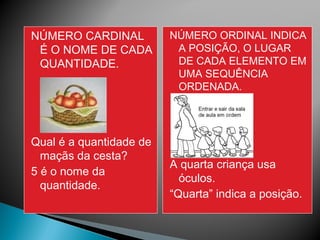 NÚMERO CARDINAL 
É O NOME DE CADA 
QUANTIDADE. 
Qual é a quantidade de 
maçãs da cesta? 
5 é o nome da 
quantidade. 
NÚMERO ORDINAL INDICA 
A POSIÇÃO, O LUGAR 
DE CADA ELEMENTO EM 
UMA SEQUÊNCIA 
ORDENADA. 
A quarta criança usa 
óculos. 
“Quarta” indica a posição. 
 