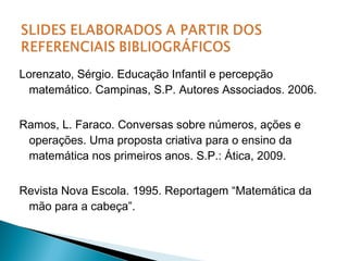 Lorenzato, Sérgio. Educação Infantil e percepção 
matemático. Campinas, S.P. Autores Associados. 2006. 
Ramos, L. Faraco. Conversas sobre números, ações e 
operações. Uma proposta criativa para o ensino da 
matemática nos primeiros anos. S.P.: Ática, 2009. 
Revista Nova Escola. 1995. Reportagem “Matemática da 
mão para a cabeça”. 
 