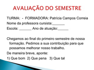 TURMA: - FORMADORA: Patrícia Campos Correia 
Nome da professora cursista:_______ 
Escola: _______ Ano de atuação:______ 
Chegamos ao final do primeiro semestre de nossa 
formação. Pedimos a sua contribuição para que 
possamos melhorar nosso trabalho. 
De maneira breve, aponte: 
1) Que bom 2) Que pena 3) Que tal 
 