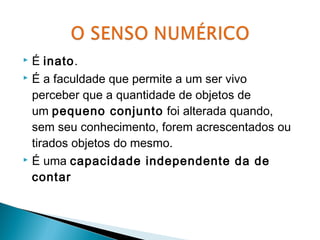  É inato. 
 É a faculdade que permite a um ser vivo 
perceber que a quantidade de objetos de 
um pequeno conjunto foi alterada quando, 
sem seu conhecimento, forem acrescentados ou 
tirados objetos do mesmo. 
 É uma capacidade independente da de 
contar 
 