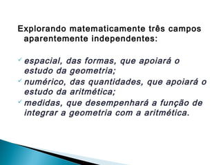 Explorando matematicamente três campos 
aparentemente independentes: 
espacial, das formas, que apoiará o 
estudo da geometria; 
numérico, das quantidades, que apoiará o 
estudo da aritmética; 
medidas, que desempenhará a função de 
integrar a geometria com a aritmética. 
 
