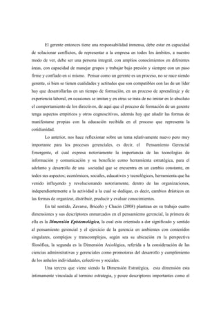 El gerente entonces tiene una responsabilidad inmensa, debe estar en capacidad
de solucionar conflictos, de representar a la empresa en todos los ámbitos, a nuestro
modo de ver, debe ser una persona integral, con amplios conocimientos en diferentes
áreas, con capacidad de manejar grupos y trabajar bajo presión y siempre con un paso
firme y confiado en si mismo. Pensar como un gerente es un proceso, no se nace siendo
gerente, si bien se tienen cualidades y actitudes que son compatibles con las de un líder
hay que desarrollarlas en un tiempo de formación, en un proceso de aprendizaje y de
experiencia laboral, en ocasiones se imitan y en otras se trata de no imitar en lo absoluto
el comportamiento de los directivos, de aquí que el proceso de formación de un gerente
tenga aspectos empíricos y otros cognoscitivos, además hay que añadir las formas de
manifestarse propias con la educación recibida en el proceso que representa la
cotidianidad.
       Lo anterior, nos hace reflexionar sobre un tema relativamente nuevo pero muy
importante para los procesos gerenciales, es decir, el            Pensamiento Gerencial
Emergente, el cual expresa notoriamente la importancia de las tecnologías de
información y comunicación y su beneficio como herramienta estratégica, para el
adelanto y desarrollo de una sociedad que se encuentra en un cambio constante, en
todos sus aspectos; económicos, sociales, educativos y tecnológicos, herramienta que ha
venido influyendo y revolucionando notoriamente, dentro de las organizaciones,
independientemente a la actividad a la cual se dedique, es decir, cambios drásticos en
las formas de organizar, distribuir, producir y evaluar conocimientos.
       En tal sentido, Zavarse, Briceño y Chacin (2008) plantean en su trabajo cuatro
dimensiones y sus descriptores enmarcados en el pensamiento gerencial, la primera de
ella es la Dimensión Epistemológica, la cual esta orientada a dar significado y sentido
al pensamiento gerencial y el ejercicio de la gerencia en ambientes con contenidos
singulares, complejos y transcomplejos, según sea su ubicación en la perspectiva
filosófica, la segunda es la Dimensión Axiológica, referida a la consideración de las
ciencias administrativas y gerenciales como promotoras del desarrollo y cumplimiento
de los anhelos individuales, colectivos y sociales.
       Una tercera que viene siendo la Dimensión Estratégica, esta dimensión esta
íntimamente vinculada al termino estrategia, y posee descriptores importantes como el
 