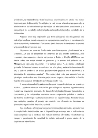 crecimiento, la independencia y la revolución de conocimiento, por ultimo y no menos
importante está la Dimensión Tecnológica, la cual provee a las ciencias gerenciales y
administrativas de herramientas que favorecen las transformaciones estructurales y la
transición de las sociedades industrializadas del mundo globalizado a sociedades de la
información.
       Aspectos estos muy importantes que deben conocer no solo los gerentes sino
todo el personal que maneja una empresa u organización, para lograr el buen desarrollo
de las actividades y mantenerse a flote en una época en el que la competencia es enorme
y la demanda de servicio más aun.
       Llegamos a un punto en donde nacen unas interrogantes, ¿Hacia donde va la
Gerencia?, ¿A que se enfrentarán las empresas en este mundo cambiante?, para
responder estas preguntas, citamos nuevamente a Ibáñez y Castillo (2005) que nos
hablan sobre una nueva manera de gerenciar, y la misma está enfocada en la
Metagerencia Ecológica Emocional        y la definen como: “…el manejo estratégico
gerencial de las emociones en armonía con los principios y valores fundamentales del
ser, lo cual lo conduce a un estado psicoemocional proclive con el desarrollo y la
generación de innovación creativa.”      Nos quiere decir esto, que estamos bajo un
paradigma en el cual no solo debemos gerenciar una empresa, sino también, la familia,
nuestras actividades en fin todos los aspectos de nuestra vida.
       A manera de conclusión podemos enfocarnos en que el trabajo de un gerente no
es fácil, Coordinar esfuerzos individuales para el logro de objetivos organizacionales
requiere de preparación conciente, del desarrollo habilidades técnicas, humanísticas y
conceptuales, y las cuales deben sustentarse en una comprensión global de la conducta
del hombre en el trabajo y del funcionamiento de las organizaciones, de modo tal que
esas aptitudes capacitan al gerente para cumplir con eficiencia sus funciones de
planeación, organización, dirección y control.
       Esto nos lleva a afirmar que los nuevos tiempos exigen aprender a gerencial bajo
la complejidad e incertidumbre y de la disposición que se tenga, para la realización de
tareas concretas o de la habilidad para realizar múltiples actividades, con el ahorro de
tiempo y garantizando la capacidad de trabajo individual o grupal dentro de la
organización o institución.
 