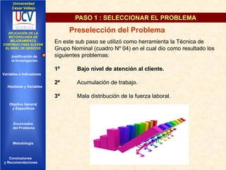 Universidad
Cesar Vallejo

PASO 1 : SELECCIONAR EL PROBLEMA
IMPLEMENTACIÓN DE UNA
APLICACIÓN DE LA
INFRAESTRUCTURA DE
METODOLOGÍA DE
SERVICIOS DE RED
MEJORAMIENTO
INTEGRADOS
CONTINUO PARA ELEVAR
EL NIVEL DE SERVICIO

Justificación de
la Investigación

Preselección del Problema
En este sub paso se utilizó como herramienta la Técnica de
Grupo Nominal (cuadro Nº 04) en el cual dio como resultado los
siguientes problemas:
1º

Bajo nivel de atención al cliente.

2ª

Acumulación de trabajo.

3ª

Mala distribución de la fuerza laboral.

Variables e Indicadores

Hipótesis y Variables

Objetivo General
y Especificos

Enunciados
del Problema
Diseño Contratación
Indicadores Contratación

Metodología

Conclusiones
y Recomendaciones

 