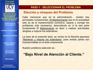 Universidad
Cesar Vallejo

PASO 1 : SELECCIONAR EL PROBLEMA
IMPLEMENTACIÓN DE UNA
APLICACIÓN DE LA
INFRAESTRUCTURA DE
METODOLOGÍA DE
SERVICIOS DE RED
MEJORAMIENTO
INTEGRADOS
CONTINUO PARA ELEVAR
EL NIVEL DE SERVICIO

Justificación de
la Investigación

Variables e Indicadores

Hipótesis y Variables

Objetivo General
y Especificos

Elección y chequeo del Problema
Cabe mencionar que en la administración
existen dos
principales componentes, El Mantenimiento que en la actualidad
solo se da el mantenimiento correctivo, reparar y corregir los
problemas más necesarios, descuidando en si la otra parte
fundamental El Mejoramiento es decir a realizar actividades
dirigidas a mejorar los estándares.
La base de la presente tesis, se centra en la filosofía japonesa
“Mantener y mejorar los estándares” pues ambas partes son
imprescindibles en el éxito empresarial.

Nuestro problema selección es :
Enunciados
del Problema
Diseño Contratación
Indicadores Contratación

Metodología

Conclusiones
y Recomendaciones

“Bajo Nivel de Atención al Cliente.”

 