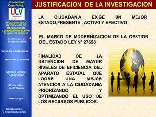 Universidad
Cesar Vallejo

IMPLEMENTACIÓN DE UNA
APLICACIÓN DE LA
INFRAESTRUCTURA DE
METODOLOGÍA DE
SERVICIOS DE RED
MEJORAMIENTO
INTEGRADOS
CONTINUO PARA ELEVAR
EL NIVEL DE SERVICIO

Justificación de
la Investigación

JUSTIFICACION DE LA INVESTIGACION
LA
CIUDADANIA
EXIGE
UN
ESTADO,PRESENTE , ACTIVO Y EFECTIVO

EL MARCO DE MODERNIZACION DE LA GESTION
DEL ESTADO LEY Nº 27658

Variables e Indicadores

Hipótesis y Variables

Objetivo General
y Especificos

Enunciados
del Problema
Diseño Contratación
Indicadores Contratación

Metodología

Conclusiones
y Recomendaciones

MEJOR

FINALIDAD
DE
LA
OBTENCION
DE
MAYOR
NIVELES DE EFICIENCIA DEL
APARATO
ESTATAL
QUE
LOGRE
UNA
MEJOR
ATENCION A LA CIUDADANIA
PRIORIZANDO
Y
OPTIMIZANDO EL USO DE
LOS RECURSOS PUBLICOS.

 