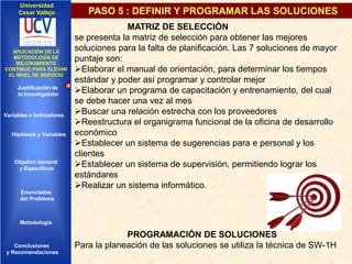 Universidad
Cesar Vallejo

IMPLEMENTACIÓN DE UNA
APLICACIÓN DE LA
INFRAESTRUCTURA DE
METODOLOGÍA DE
SERVICIOS DE RED
MEJORAMIENTO
INTEGRADOS
CONTINUO PARA ELEVAR
EL NIVEL DE SERVICIO

Justificación de
la Investigación

Variables e Indicadores

Hipótesis y Variables

Objetivo General
y Especificos

PASO 5 : DEFINIR Y PROGRAMAR LAS SOLUCIONES
MATRIZ DE SELECCIÓN
se presenta la matriz de selección para obtener las mejores
soluciones para la falta de planificación. Las 7 soluciones de mayor
puntaje son:
Elaborar el manual de orientación, para determinar los tiempos
estándar y poder así programar y controlar mejor
Elaborar un programa de capacitación y entrenamiento, del cual
se debe hacer una vez al mes
Buscar una relación estrecha con los proveedores
Reestructura el organigrama funcional de la oficina de desarrollo
económico
Establecer un sistema de sugerencias para e personal y los
clientes
Establecer un sistema de supervisión, permitiendo lograr los
estándares
Realizar un sistema informático.

Enunciados
del Problema
Diseño Contratación
Indicadores Contratación

Metodología

Conclusiones
y Recomendaciones

PROGRAMACIÓN DE SOLUCIONES
Para la planeación de las soluciones se utiliza la técnica de SW-1H

 