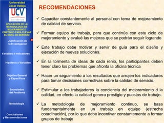 Universidad
Cesar Vallejo

IMPLEMENTACIÓN DE UNA
APLICACIÓN DE LA
INFRAESTRUCTURA DE
METODOLOGÍA DE
SERVICIOS DE RED
MEJORAMIENTO
INTEGRADOS
CONTINUO PARA ELEVAR
EL NIVEL DE SERVICIO

Justificación de
la Investigación

Variables e Indicadores

Hipótesis y Variables

RECOMENDACIONES
 Capacitar constantemente al personal con tema de mejoramiento
de calidad de servicio.
 Formar equipo de trabajo, para que continúe con este ciclo de
mejoramiento y evalué las mejoras que se podrán seguir logrando
 Este trabajo debe motivar y servir de guía para el diseño y
ejecución de nuevas soluciones.
 En la tormenta de ideas de cada renio, los participantes deben
tener claro los problemas que afronta la oficina técnica

Objetivo General
y Especificos

 Hacer un seguimiento a los resultados que arrojen los indicadores
para tomar decisiones correctivas sobre la calidad de servicio.

Enunciados
del Problema

 Estimular a los trabajadores la conciencia del mejoramiento d la
calidad, en efecto la calidad genera prestigio y puestos de trabajo.

Diseño Contratación
Indicadores Contratación

Metodología

Conclusiones
y Recomendaciones

 La metodología de mejoramiento continuo, se basa
fundamentalmente en un trabajo en equipo (estrecha
coordinación), por lo que debe incentivar constantemente a formar
grupos de trabajo

 