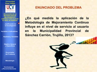 Universidad
Cesar Vallejo

ENUNCIADO DEL PROBLEMA
IMPLEMENTACIÓN DE UNA
APLICACIÓN DE LA
INFRAESTRUCTURA DE
METODOLOGÍA DE
SERVICIOS DE RED
MEJORAMIENTO
INTEGRADOS
CONTINUO PARA ELEVAR
EL NIVEL DE SERVICIO

Justificación de
la Investigación

Variables e Indicadores

Hipótesis y Variables

Objetivo General
y Especificos

Enunciados
del Problema
Diseño Contratación
Indicadores Contratación

Metodología

Conclusiones
y Recomendaciones

Antecedentes
del Problema

¿En qué medida la aplicación de la
Metodología de Mejoramiento Continuo
influye en el nivel de servicio al usuario
en la Municipalidad Provincial de
Sánchez Carrión, Trujillo, 2013?

 