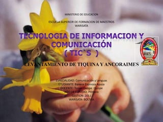 MINISTERIO DE EDUCACION

       ESCUELA SUPERIOR DE FORMACION DE MAESTROS
                        WARISATA




LEVANTAMIENTO DE TIQUINA Y ANCORAIMES


           ESPECIALIDAD: Comunicación y Lenguas
             ETUDIANTE: Banesa Espinoza Apaza
              DOCENTE: Tomas Quispe Quispe
                 AÑO DE ESTUDIO: Primero
                      GESTION: 2011
                    WARISATA- BOLIVIA
 