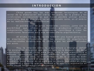 I N T R O D U C C I O N
C h i n a p o s e e h o y l a s m á s m o d e r n a s t e c n o l o g í a s e n e l
s e c t o r d e l a e l a b o r a c i ó n d e l v i d r i o , d e l a c e r o , d e l a p i e d r a y l a s
c o n d i c i o n e s s o c i o e c o n ó m i c a s q u e h a c e n p o s i b l e u t i l i z a r d i c h o s
m a t e r i a l e s , q u e e n o t r o l u g a r s e r í a n d e m a s i a d o c a r o s , e n e l á m b i t o
d e l a s r e a l i z a c i o n e s a r q u i t e c t ó n i c a s .
E l p o s i b l e u s o d e e s t o s m a t e r i a l e s c o s t o s o s , j u n t o c o n l a
p o s i b i l i d a d q u e o f r e c e e l m e r c a d o p r o d u c t i v o c h i n o d e
c o m p o n e n t e s i n c l u s o n o e s t a n d a r i z a d o s , c o n t r i b u y e a c r e a r l a s
c o n d i c i o n e s f a v o r a b l e s p a r a u n a v a r i a d a o f e r t a a r q u i t e c t ó n i c a .
A l m i s m o t i e m p o h a n a c i d o t a m b i é n u n a n u e v a g e n e r a c i ó n
d e a r q u i t e c t o s i n f l u e n c i a d a p o r l o s e s t u d i o s d e a r q u i t e c t u r a
i n t e r n a c i o n a l e s e s t a b l e c i d o s e n c h i n a o p o r l a s o b r a s r e a l i z a d a s
p o r e s t o s .
H o y , l a r e l a c i ó n e n t r e l a a r q u i t e c t u r a y S h a n g h á i d e f i n e
d o s e s c e n a r i o s d i f e r e n t e s q u e p o r u n l a d o v e l a d e s a p a r i c i ó n d e l a
a r q u i t e c t u r a c o l o n i a l c h i n a p a r a d e j a r s i t i o a u n a a r q u i t e c t u r a a
m e n u d o c o n s t i t u i d a p o r a l t o s e d i f i c i o s d e d u d o s a c a l i d a d
p r o y e c t i v a . p o r e l o t r o , l a t r a n s f o r m a c i ó n d e l a c i u d a d h a d a d o
l u g a r a u n d e b a t e s o b r e e l p a p e l d e l a a r q u i t e c t u r a c o n t e m p o r á n e a
y s o b r e s u v a l o r s o c i a l e n u n p a í s q u e s e r e v e l a h o y c o m o u n l u g a r
e s t i m u l a n t e y c r e a t i v o g r a c i a s t a m b i é n a l a a p e r t u r a e c o n ó m i c a e n
c u r s o d e s d e l o s p r i m e r o s a ñ o s o c h e n t a .
 