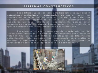 S I S T E M A S C O N S T R U C T I V O S
L o s e d i f i c i o s y a n o s o n t o r r e s t r a d i c i o n a l e s , y a q u e p o s e e n
e s t r u c t u r a s r e t i c u l a r e s y e n t r a m a d o s d e a c e r o , s u e l e n s e r
t a m b i é n b u c l e s d e v a r i a s s e c c i o n e s h o r i z o n t a l e s y v e r t i c a l e s q u e
a b a r c a n s u f i c i e n t e e s p a c i o e n e l s u e l o . L a s c o n s t r u c c i o n e s s e
c o n s i d e r a n u n r e t o e s t r u c t u r a l e s p e c i a l m e n t e p o r q u e e s t á n
t o m a n d o e n c u e n t a l o s s i s m o s . P o s e e n v o l a d i z o s p e r p e n d i c u l a r e s
q u e s e e x t i e n d e n c o n b u e n a p r o p o r c i ó n a l a e d i f i c a c i ó n .
P o r e j e m p l o : p a r a l a c o n s t r u c c i ó n d e l a s e d e p r i n c i p a l d e l
‘ ’c a n a l c h i n a c e n t r a l t v ’’ , s e u n i e r o n t r e s v o l ú m e n e s q u e c r e a r o n u n
v o l u m e n f i n a l ú n i c o . C o n e l f i n d e n o b l o q u e a r l a s d i f e r e n c i a l e s
e s t r u c t u r a l e s . E s t a c o n e x i ó n f u e p r o g r a m a d a p a r a r e a l i z a r s e
d u r a n t e l a m a d r u g a d a , c u a n d o e l a c e r o d e l a s d o s t o r r e s y a
l e v a n t a d a s s e e n f r i a b a n y l o g r a b a n l a m i s m a t e m p e r a t u r a .
 