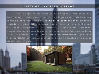 S I S T E M A S C O N S T R U C T I V O S
E n l a a r q u i t e c t u r a m o d e r n a d e S h a n g h á i , t a m b i é n s e h a n
i n c o r p o r a d o s i s t e m a s c o n s t r u c t i v o s q u e l o g r a n a h o r r o d e t i e m p o y
m a n o d e o b r a c o m o l o s o n l o s m ó d u l o s p r e f a b r i c a d o s e n f o r m a
s e r i a d a y s e c u e n c i a l , f o r m a d o s p o r p a r e d e s , p i s o y t e c h o q u e
c o n t i e n e n c a r p i n t e r í a s , a i s l a c i o n e s , i n s t a l a c i o n e s , s o l a d o s ,
r e v e s t i m i e n t o s y t o d a s l a s t e r m i n a c i o n e s n e c e s a r i a s , s o n m ó d u l o s
a u t o s u f i c i e n t e s . S e u t i l i z a n s i e m p r e e n d i m e n s i o n e s q u e s e a n
t r a n s p o r t a b l e s p o r c a m i ó n u o t r o s m e d i o s y s e m o n t a n e n s u l u g a r
d e f i n i t i v o c o n g r ú a .
 