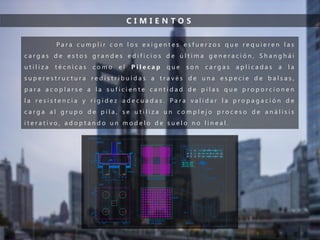 C I M I E N T O S
P a r a c u m p l i r c o n l o s e x i g e n t e s e s f u e r z o s q u e r e q u i e r e n l a s
c a r g a s d e e s t o s g r a n d e s e d i f i c i o s d e ú l t i m a g e n e r a c i ó n , S h a n g h á i
u t i l i z a t é c n i c a s c o m o e l P i l e c a p q u e s o n c a r g a s a p l i c a d a s a l a
s u p e r e s t r u c t u r a r e d i s t r i b u i d a s a t r a v é s d e u n a e s p e c i e d e b a l s a s ,
p a r a a c o p l a r s e a l a s u f i c i e n t e c a n t i d a d d e p i l a s q u e p r o p o r c i o n e n
l a r e s i s t e n c i a y r i g i d e z a d e c u a d a s . P a r a v a l i d a r l a p r o p a g a c i ó n d e
c a r g a a l g r u p o d e p i l a , s e u t i l i z a u n c o m p l e j o p r o c e s o d e a n á l i s i s
i t e r a t i v o , a d o p t a n d o u n m o d e l o d e s u e l o n o l i n e a l .
 