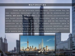 M A T E R I A L E S
C o m o e n u n p r i n c i p i o m e n c i o n a m o s , C h i n a p o s e e h o y l a s
m á s m o d e r n a s t e c n o l o g í a s e n e l s e c t o r d e l a e l a b o r a c i ó n d e l
v i d r i o , d e l a c e r o , d e l a p i e d r a y l a s c o n d i c i o n e s s o c i o e c o n ó m i c a s
q u e h a c e n p o s i b l e u t i l i z a r d i c h o s m a t e r i a l e s , q u e e n o t r o l u g a r
s e r í a n d e m a s i a d o c a r o s . P o r l o t a n t o , y a q u e s e l e s f a c i l i t a l a
o b t e n c i ó n d e l a m a t e r i a p r i m a , l a p u e d e n a p r o v e c h a r p a r a l a
c o n s t r u c c i ó n d e f a c h a d a s e n v i d r i o , e s t r u c t u r a s m e t á l i c a s , o b r a s
e n c o n c r e t o a r m a d o y e s o a b r e u n c a m p o e n o r m e d e p o s i b i l i d a d e s
e n e l á m b i t o d e l d i s e ñ o y / o c o n s t r u c c i ó n a r q u i t e c t ó n i c o .
 