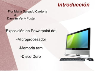 Introducción 
Flor María Salgado Cardona 
& 
Damián Veny Fuster 
Exposición en Powerpoint de: 
-Microprocesador 
-Memoria ram 
-Disco Duro 
 