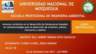 UNIVERSIDAD NACIONAL DE
MOQUEGUA
ESCUELA PROFESIONAL DE INGENIERIA AMBIENTAL
Avances recientes en el desarrollo de biosensores basados
en nanotecnología para la detección de arsénico, plomo,
mercurio y cadmio
CURSO:
BIOTECNOLOGIA
DOCENTE: BLG. HEBERT HERNAN SOTO GONZALES
ESTUDIANTE: FLORES FLORES, DIEGO HERNAN
CICLO: VII
22 de diciembre del 2021 – ILO PERU
 