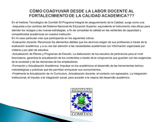 En el Instituto Tecnológico de Comitán El Programa Integral de aseguramiento de la Calidad, surge como una
 respuesta a los cambios del Sistema Nacional de Educación Superior; equivalente al Instrumento más eficaz para 
atender los rezagos y las nuevas estrategias, a fin de consolidar la calidad en las vertientes de capacidad y 
competitividad académicas en nuestra institución. 
En mi caso particular creo que participando en los siguientes rubros: 
-Evaluación docente: Reconocer los elementos débiles que los alumnos exigen de sus profesores a través de la 
evaluación académica, y a su vez dar atención a las necesidades académicas con información organizada por 
materia y por plan de estudios. 
-Actualización de Planes y Programas de Estudio: La elaboración de los estudios de pertinencia para el nivel 
licenciatura, garantiza la actualización de los contenidos a través de la congruencia que guardan con las exigencias 
de la sociedad y de las demandas de los empleadores. 
-Formación y Actualización Académica: Impulsar en los académicos el desarrollo de las herramientas teórico-
metodológicas y prácticas que les permitan enriquecer sus conocimientos. 
-Finalmente la Actualización de mi Curriculum, Actualización docente, el contacto con egresados, La integración 
Institucional, el impulso a la integración social, para acceder a la mejora del desarrollo académico. 
 