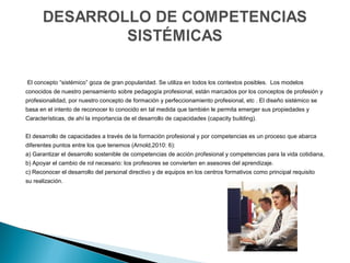  El concepto “sistémico” goza de gran popularidad. Se utiliza en todos los contextos posibles.  Los modelos
conocidos de nuestro pensamiento sobre pedagogía profesional, están marcados por los conceptos de profesión y 
profesionalidad, por nuestro concepto de formación y perfeccionamiento profesional, etc . El diseño sistémico se 
basa en el intento de reconocer lo conocido en tal medida que también le permita emerger sus propiedades y 
Características, de ahí la importancia de el desarrollo de capacidades (capacity building).
 
El desarrollo de capacidades a través de la formación profesional y por competencias es un proceso que abarca 
diferentes puntos entre los que tenemos (Arnold,2010: 6): 
a) Garantizar el desarrollo sostenible de competencias de acción profesional y competencias para la vida cotidiana,
b) Apoyar el cambio de rol necesario: los profesores se convierten en asesores del aprendizaje.
c) Reconocer el desarrollo del personal directivo y de equipos en los centros formativos como principal requisito 
su realización.
 
 