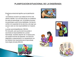 Enseñanza situacional significa que la planificación 
     de
 la enseñanza se tienen que realizar de forma más 
abierta y flexible. Ya no se trata de fijar con antelación 
los casos de aprendizaje, sino  de facilitar el proceso 
de aprendizaje a partir de las habilidades. Se trata de 
confiar en la capacidad de los alumnos y de exigir que 
asuman cada vez más responsabilidad con respecto 
     a 
su propio aprendizaje(Mendez,1990:20).
Por otra parte, para que los alumnos puedan ir 
asumiendo la responsabilidad de su propio 
Aprendizaje, necesitan disponer de un espacio para 
sus propias acciones de búsqueda, una tutoría de 
diagnóstico y asesoramiento y un equipamiento con 
los métodos más importantes para el aprendizaje 
Auto dirigido (Arreola,2000,23).
 