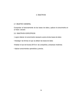 14
2. OBJETIVOS
2.1 OBJETIVO GENERAL
Comprobar el funcionamiento de las bases de datos y aplicar el conocimiento en
un futuro cercano
2.2 OBJETIVOS ESPECÍFICOS
• Lograr obtener el conocimiento necesario acerca de las bases de datos
• Investigar las formas en que se utilizan las bases de datos
•Analizar el uso de Access 2010 en las compañías y empresas modernas
• Aplicar conocimientos aprendidos y previos.
 