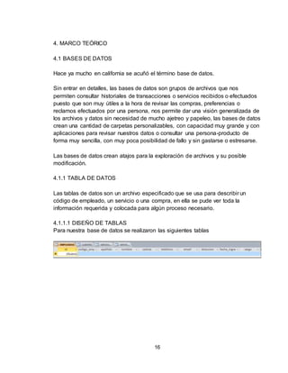 16
4. MARCO TEÓRICO
4.1 BASES DE DATOS
Hace ya mucho en california se acuñó el término base de datos.
Sin entrar en detalles, las bases de datos son grupos de archivos que nos
permiten consultar historiales de transacciones o servicios recibidos o efectuados
puesto que son muy útiles a la hora de revisar las compras, preferencias o
reclamos efectuados por una persona, nos permite dar una visión generalizada de
los archivos y datos sin necesidad de mucho ajetreo y papeleo, las bases de datos
crean una cantidad de carpetas personalizables, con capacidad muy grande y con
aplicaciones para revisar nuestros datos o consultar una persona-producto de
forma muy sencilla, con muy poca posibilidad de fallo y sin gastarse o estresarse.
Las bases de datos crean atajos para la exploración de archivos y su posible
modificación.
4.1.1 TABLA DE DATOS
Las tablas de datos son un archivo especificado que se usa para describir un
código de empleado, un servicio o una compra, en ella se pude ver toda la
información requerida y colocada para algún proceso necesario.
4.1.1.1 DISEÑO DE TABLAS
Para nuestra base de datos se realizaron las siguientes tablas
 