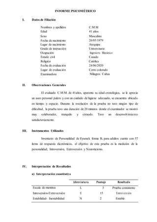 INFORME PSICOMÉTRICO
I. Datos de Filiación
Nombres y apellidos C.M.M
Edad 41 años
Sexo Masculino
Fecha de nacimiento 26/05/1979
Lugar de nacimiento Arequipa
Grado de instrucción Universitario
Ocupación Ingeniero Mecánico
Estado civil Casado
Religión Católica
Fecha de evaluación 24/06/2020
Lugar de evaluación Cerro colorado
Examinadora Milagros Cubas
II. Observaciones Generales
El evaluado C.M.M. de 41años, aparenta su edad cronológica, se le aprecia
un aseo personal pulcro y con un cuidado de higiene adecuado, se encuentra ubicado
en tiempo y espacio. Durante la resolución de la prueba no tuvo ningún tipo de
dificultad, la prueba tuvo una duración de 20 minutos donde el examinador se mostró
muy colaborador, tranquilo y cómodo. Tuvo un desenvolvimiento
satisfactoriamente.
III. Instrumentos Utilizados
Inventario de Personalidad de Eysenck forma B, para adultos cuenta con 57
ítems de respuesta dicotómicos, el objetivo de esta prueba es la medición de la
personalidad; Introversión, Extroversión y Neuroticismo.
IV. Interpretación de Resultados
a) Interpretación cuantitativa
Abreviatura Puntaje Resultado
Escala de mentiras L 3 Prueba consistente
Introversión-Extroversión E 15 Extroversión
Estabilidad- Inestabilidad N 2 Estable
 