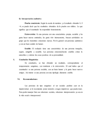 b) Interpretación cualitativa
Prueba consistente. Según la escala de mentiras y el resultado obtenido L=3
<4, se puede decir que los resultados obtenidos de la prueba son válidos. Lo que
significa que el examinado ha respondido honestamente.
Extroversión: Es una persona con una característica propia, sociable y les
gusta hacer nuevas amistades, les gusta vivir intensamente, buscan actividades en
grupo que les transmitan emociones nuevas. Por lo general son personas optimistas
y con un buen sentido de humor.
Estable: El evaluado tiene una característica de una persona tranquila,
seguro, amigable y sociable. Las personas emocionalmente estables evitan la
autocrítica y valoran las cosas positivas de su personalidad.
I. Conclusión Diagnóstica
En conclusión, se han obtenido un resultado, correspondiente al
temperamento sanguíneo, con tendencia a la extroversión. El cual indica que el
examinador es una persona sociable, con un buen humor y le gusta hacer nuevos
amigos. Así mismo es una persona con una tipología altamente estable.
VI. Recomendaciones
Las personas de tipo sanguíneo al ser sociales podrían caer en la
impulsividad, se le recomienda poner atención a rasgos impulsivos que pueda tener.
Para poder manejar bien sus relaciones sociales, relaciones interpersonales ya sea en
la vida social o interpersonal.
 