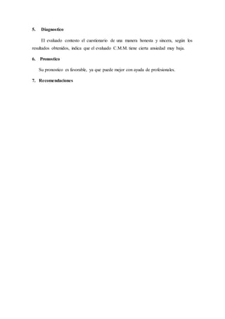5. Diagnostico
El evaluado contesto el cuestionario de una manera honesta y sincera, según los
resultados obtenidos, indica que el evaluado C.M.M. tiene cierta ansiedad muy baja.
6. Pronostico
Su pronostico es favorable, ya que puede mejor con ayuda de profesionales.
7. Recomendaciones
 