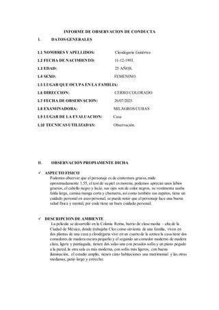 INFORME DE OBSERVACION DE CONDUCTA
I. DATOS GENERALES
1.1 NOMBRES YAPELLIDOS: Cleodegaria Gutiérrez
1.2 FECHA DE NACIMIENTO: 11-12-1993.
1.3 EDAD: 25 AÑOS.
1.4 SEXO: FEMENINO.
1.5 LUGAR QUE OCUPA EN LA FAMILIA:
1.6 DIRECCION: CERRO COLORADO
1.7 FECHA DE OBSERVACION: 26/07/2025.
1.8 EXAMINADORA: MILAGROS CUBAS
1.9 LUGAR DE LA EVALUACION: Casa
1.10 TECNICAS UTILIZADAS: Observación.
II. OBSERVACION PROPIAMENTE DICHA
 ASPECTO FISICO
Podemos observar que el personaje es de contextura gruesa,mide
aproximadamente 1.55, el test de su piel es morena, podemos apreciar unos labios
gruesos, el cabello negro y lacio, sus ojos son de color negros, su vestimenta usaba
falda larga, camisa manga corta y chamarra,así como también sus zapatos, tiene un
cuidado personal en aseo personal, se puede notar que el personaje luce una buena
salud física y mental, por ende tiene un buen cuidado personal.
 DESCRIPCION DE AMBIENTE
La película se desarrolló en la Colonia Roma, barrio de clase media – alta de la
Ciudad de México, donde trabajaba Cleo como sirvienta de una familia, viven en
dos plantas de una casa y cleodegaria vive en un cuarto de la azotea la casa tiene dos
comedores de madera oscura pequeño y el segundo un comedor moderno de madera
clara, ligera y puntiaguda, tienen dos salas una con pesados sofás y un piano pegado
a la pared, la otra sala es más moderna, con sofás más ligeros, con buena
iluminación, el estudio amplio, tienen cinto habitaciones una matrimonial y las otras
medianas, patio largo y estrecho.
 