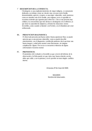  DESCRIPCION DE LA CONDUCTA
Cleodegaria es una empleada doméstica de origen indígena, es sumamente
dedicada a su trabajo y tiene un vínculo muy cercano con la familia
demostrándoles aprecio y respeto. es una mujer vulnerable, suele mostrarse
como un miembro más de la familia, pero algunas veces es agredida en
ocasiones teniendo que aguantar para sobrevivir. Cleo es una persona muy
callada y la característica que más destaca a cleodegaria es la resiliencia ya
que tiene la capacidad de adaptarse y afrontar las situaciones menos
favorables, como cuando se ilusionó con Fermín y en el abandono por estar
embarazada.
III. PRESUNCION DIAGNOSTICA
El observado presenta una buena salud y buena apariencia física se puede
apreciar que es una persona vulnerable, como se puede describir
anteriormente, con el diagnostico establecido podemos decir que tiene una
buena imagen y salud tanto mental como físicamente, sin ninguna
complicación alguna. Por eso no se encuentra evidencias de alguna
enfermedad o trastorno mental.
IV. PRONOSTICO:
El pronóstico del evaluado es favorable ya que a través del informe de la
observación y la ficha puedo ver que, tiene muy buena relación con los
niños que cuida y con su patrona y eso le permite no tener ningún conflicto
interno.
Arequipa,07 de mayo del 2020.
MILAGROS
Nombre del observador.
 