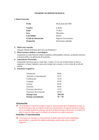 INFORME NEUROPSICOLÓGICO
1. Datos Generales
Fecha 04 de junio del 2020
Nombre E.M.M.
Edad 73 años
Sexo Masculino
Lateralidad Diestro
Grado de Instruccion Superior Universitario
Ocupación Pensionista, jubilado
2. Motivo de Consulta
Chequeo Mental de Rutina del Curso de Portafolio I
3. Observaciones médicas y neurológicas
La persona no tiene historial médico resaltante enfermedades crónicas, accidentes entonces
se ha procedido a la aplicación de la prueba.
4. Antecedentes Personales
El paciente menciona que es viudo hace 12 años, el vive con su hijo menor el cual es
ingeniero y el para viajando y pasa más tiempo con su nuera y con su nieta de un año de
nacida.
5. Funciones Cognitivas
Orientación 06/06
Atención y Concentración 25/27
Codificación 16/18
Lenguaje 23/26
Lectura 03/03
Escritura 02/02
Funciones ejecutivas 14/18
Funciones de evocación 20/30
Puntaje total 109/130
Puntaje normalizado 91⟷78
Orientación
El evaluado se orienta en tiempo y espacio, reconociendo aproximadamente el mes, el
día de la semana, año, la estación en que nos encontramos, en espacio reconoce el lugar
de su vivienda, también le pedí que me diera la dirección de su domicilio, la ciudad y el
país, lo que me indica que el evaluado se encuentra en estado consciente.
Atención y Concentración
En cuanto a la Atención y concentración el adulto demostró ciertas habilidades
para atender y responder las ordenes adecuadas, repetir cada serie en orden
regresivo.
 
