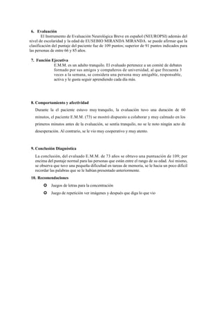 6. Evaluación
El Instrumento de Evaluación Neurológica Breve en español (NEUROPSI) además del
nivel de escolaridad y la edad de EUSEBIO MIRANDA MIRANDA. se puede afirmar que la
clasificación del puntaje del paciente fue de 109 puntos; superior de 91 puntos indicados para
las personas de entre 66 y 85 años.
7. Función Ejecutiva
E.M.M. es un adulto tranquilo. El evaluado pertenece a un comité de debates
formado por sus amigos y compañeros de universidad, al que frecuenta 3
veces a la semana, se considera una persona muy amigable, responsable,
activa y le gusta seguir aprendiendo cada día más.
8. Comportamiento y afectividad
Durante la el paciente estuvo muy tranquilo, la evaluación tuvo una duración de 60
minutos, el paciente E.M.M. (73) se mostró dispuesto a colaborar y muy calmado en los
primeros minutos antes de la evaluación, se sentía tranquilo, no se le noto ningún acto de
desesperación. Al contrario, se le vio muy cooperativo y muy atento.
9. Conclusión Diagnóstica
La conclusión, del evaluado E.M.M. de 73 años se obtuvo una puntuación de 109; por
encima del puntaje normal para las personas que están entre el rango de su edad. Así mismo,
se observa que tuvo una pequeña dificultad en tareas de memoria, se le hacia un poco difícil
recordar las palabras que se le habían presentado anteriormente.
10. Recomendaciones
Juegos de letras para la concentración
Juego de repetición ver imágenes y después que diga lo que vio
 