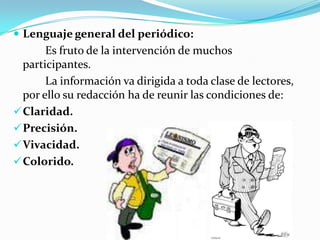  Lenguaje general del periódico:
       Es fruto de la intervención de muchos
  participantes.
       La información va dirigida a toda clase de lectores,
  por ello su redacción ha de reunir las condiciones de:
 Claridad.
 Precisión.
 Vivacidad.
 Colorido.
 