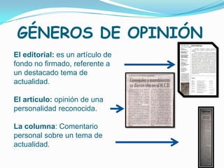GÉNEROS DE OPINIÓN
El editorial: es un artículo de
fondo no firmado, referente a
un destacado tema de
actualidad.

El artículo: opinión de una
personalidad reconocida.

La columna: Comentario
personal sobre un tema de
actualidad.
 