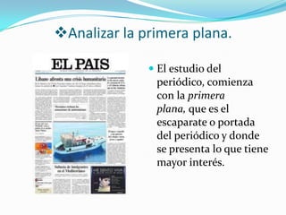 Analizar la primera plana.

               El estudio del
                periódico, comienza
                con la primera
                plana, que es el
                escaparate o portada
                del periódico y donde
                se presenta lo que tiene
                mayor interés.
 