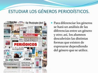 ESTUDIAR LOS GÉNEROS PERIODÍSTICOS.

                   Para diferenciar los géneros
                    se hará un análisis de las
                    diferencias entre un género
                    y otro; así, los alumnos
                    descubrirán las distintas
                    formas que existen de
                    expresarse dependiendo
                    del género que se utilice.
 