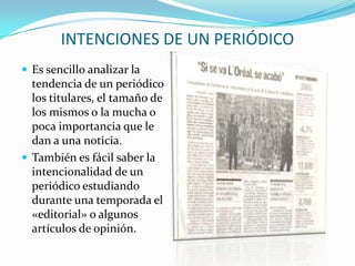 INTENCIONES DE UN PERIÓDICO
 Es sencillo analizar la
  tendencia de un periódico
  los titulares, el tamaño de
  los mismos o la mucha o
  poca importancia que le
  dan a una noticia.
 También es fácil saber la
  intencionalidad de un
  periódico estudiando
  durante una temporada el
  «editorial» o algunos
  artículos de opinión.
 