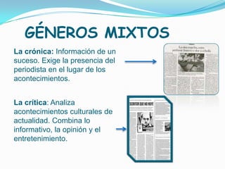 GÉNEROS MIXTOS
La crónica: Información de un
suceso. Exige la presencia del
periodista en el lugar de los
acontecimientos.


La crítica: Analiza
acontecimientos culturales de
actualidad. Combina lo
informativo, la opinión y el
entretenimiento.
 