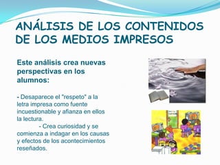 ANÁLISIS DE LOS CONTENIDOS
DE LOS MEDIOS IMPRESOS
Este análisis crea nuevas
perspectivas en los
alumnos:

- Desaparece el "respeto" a la
letra impresa como fuente
incuestionable y afianza en ellos
la lectura.
         - Crea curiosidad y se
comienza a indagar en los causas
y efectos de los acontecimientos
reseñados.
 