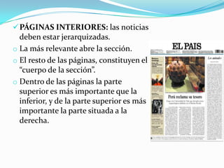  PÁGINAS INTERIORES: las noticias
  deben estar jerarquizadas.
o La más relevante abre la sección.
o El resto de las páginas, constituyen el
  “cuerpo de la sección”.
o Dentro de las páginas la parte
  superior es más importante que la
  inferior, y de la parte superior es más
  importante la parte situada a la
  derecha.
 