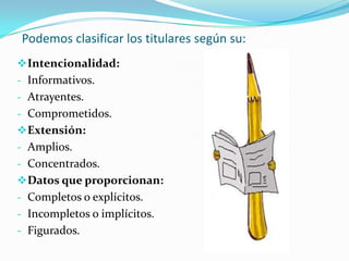 Podemos clasificar los titulares según su:
 Intencionalidad:
- Informativos.
- Atrayentes.
- Comprometidos.
 Extensión:
- Amplios.
- Concentrados.
 Datos que proporcionan:
- Completos o explícitos.
- Incompletos o implícitos.
- Figurados.
 
