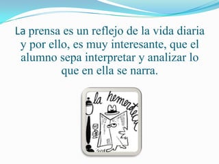 La prensa es un reflejo de la vida diaria
 y por ello, es muy interesante, que el
 alumno sepa interpretar y analizar lo
          que en ella se narra.
 