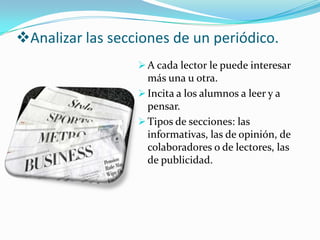 Analizar las secciones de un periódico.
                   A cada lector le puede interesar
                    más una u otra.
                   Incita a los alumnos a leer y a
                    pensar.
                   Tipos de secciones: las
                    informativas, las de opinión, de
                    colaboradores o de lectores, las
                    de publicidad.
 