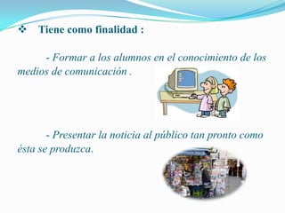  Tiene como finalidad :

     - Formar a los alumnos en el conocimiento de los
medios de comunicación .




       - Presentar la noticia al público tan pronto como
ésta se produzca.
 