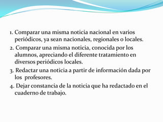 1. Comparar una misma noticia nacional en varios
   periódicos, ya sean nacionales, regionales o locales.
2. Comparar una misma noticia, conocida por los
   alumnos, apreciando el diferente tratamiento en
   diversos periódicos locales.
3. Redactar una noticia a partir de información dada por
   los profesores.
4. Dejar constancia de la noticia que ha redactado en el
   cuaderno de trabajo.
 