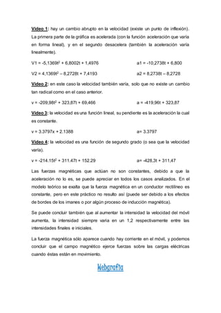 Video 1: hay un cambio abrupto en la velocidad (existe un punto de inflexión).
La primera parte de la gráfica es acelerada (con la función aceleración que varía
en forma lineal), y en el segundo desacelera (también la aceleración varía
linealmente).
V1 = -5,1369t2 + 6,8002t + 1,4976 a1 = -10,2738t + 6,800
V2 = 4,1369t2 – 8,2728t + 7,4193 a2 = 8,2738t – 8,2728
Video 2: en este caso la velocidad también varía, solo que no existe un cambio
tan radical como en el caso anterior.
v = -209,98t2 + 323,87t + 69,466 a = -419,96t + 323,87
Video 3: la velocidad es una función lineal, su pendiente es la aceleración la cual
es constante.
v = 3.3797x + 2.1388 a= 3.3797
Video 4: la velocidad es una función de segundo grado (o sea que la velocidad
varía).
v = -214.15t2 + 311.47t + 152.29 a= -428,3t + 311,47
Las fuerzas magnéticas que actúan no son constantes, debido a que la
aceleración no lo es, se puede apreciar en todos los casos analizados. En el
modelo teórico se exalta que la fuerza magnética en un conductor rectilíneo es
constante, pero en este práctico no resulto así (puede ser debido a los efectos
de bordes de los imanes o por algún proceso de inducción magnética).
Se puede concluir también que al aumentar la intensidad la velocidad del móvil
aumenta, la intensidad siempre varia en un 1,2 respectivamente entre las
intensidades finales e iniciales.
La fuerza magnética sólo aparece cuando hay corriente en el móvil, y podemos
concluir que el campo magnético ejerce fuerzas sobre las cargas eléctricas
cuando éstas están en movimiento.
Webgrafia
 