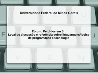 Universidade Federal de Minas Gerais




                 Fórum: Perdidos em SI
Local de discussão e referência sobre linguangens/logica
              de programação e tecnologia
 